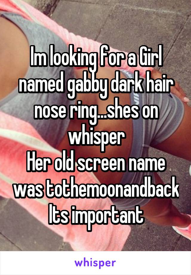 Im looking for a Girl named gabby dark hair nose ring...shes on whisper
Her old screen name was tothemoonandback
Its important