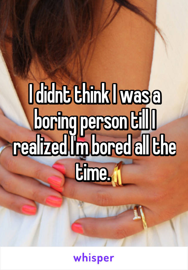 I didnt think I was a boring person till I realized I'm bored all the time. 