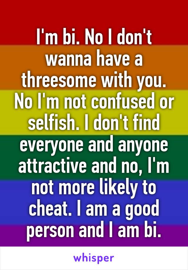 I'm bi. No I don't wanna have a threesome with you. No I'm not confused or selfish. I don't find everyone and anyone attractive and no, I'm not more likely to cheat. I am a good person and I am bi.