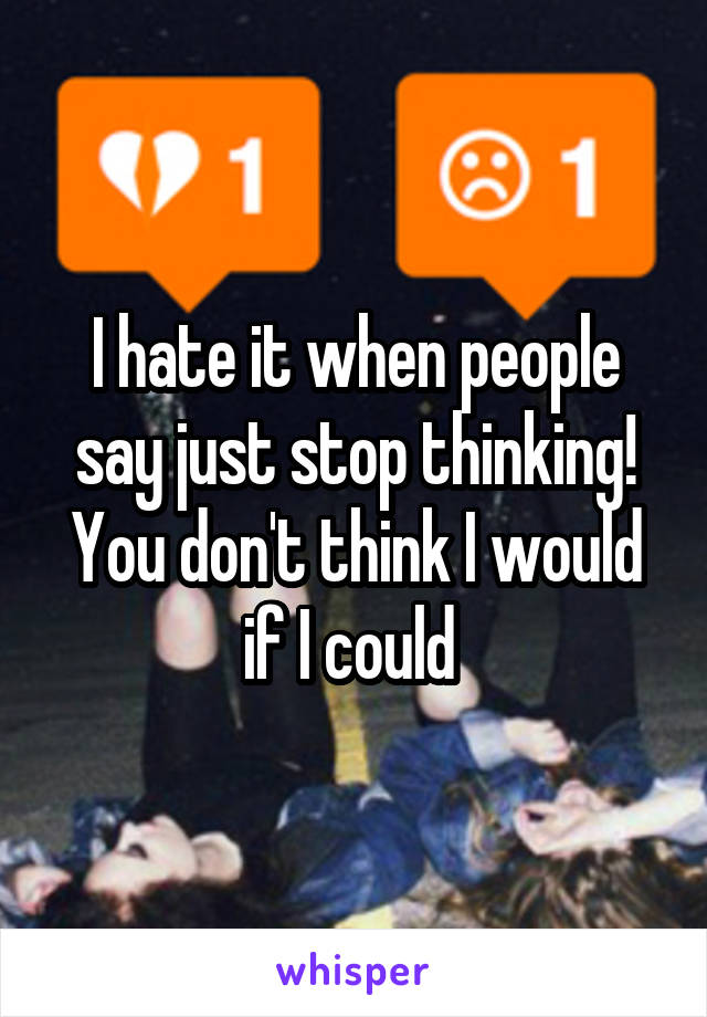 I hate it when people say just stop thinking! You don't think I would if I could 