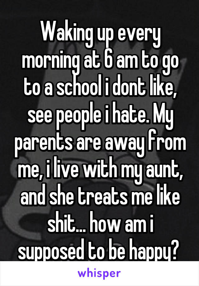 Waking up every morning at 6 am to go to a school i dont like, see people i hate. My parents are away from me, i live with my aunt, and she treats me like shit... how am i supposed to be happy? 