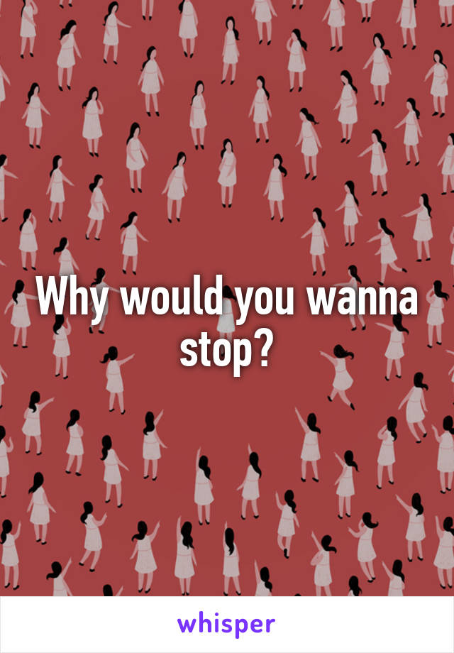 Why would you wanna stop?