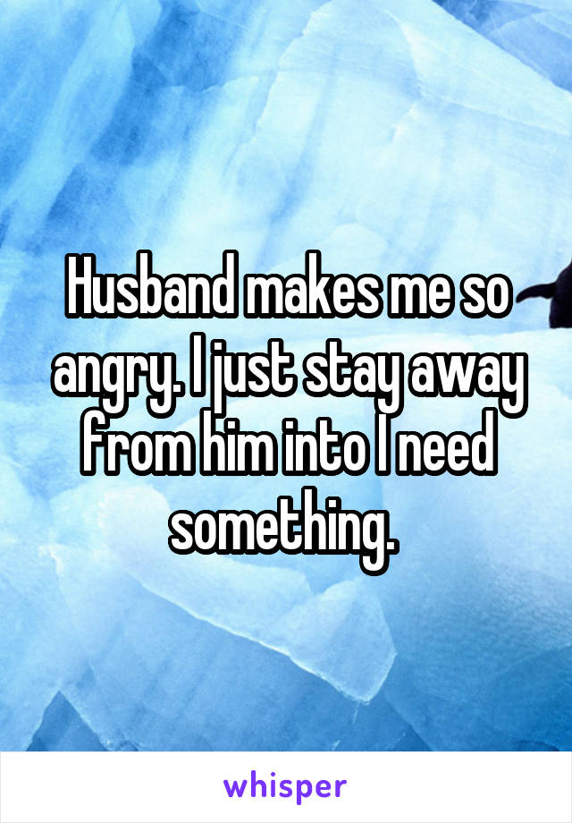 Husband makes me so angry. I just stay away from him into I need something. 