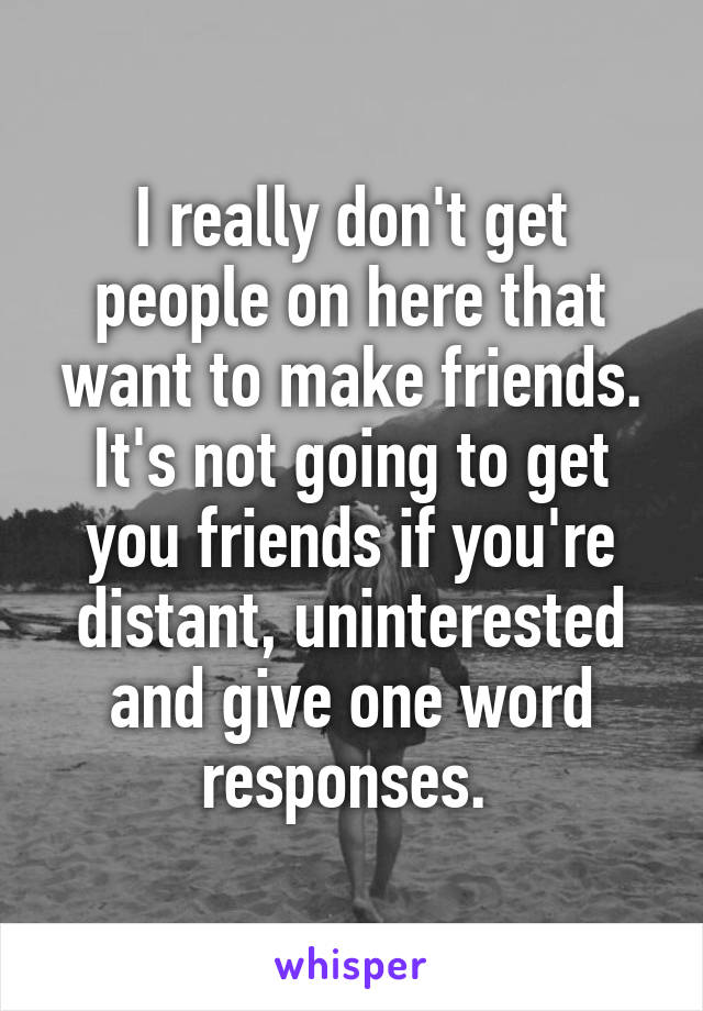 I really don't get people on here that want to make friends. It's not going to get you friends if you're distant, uninterested and give one word responses. 