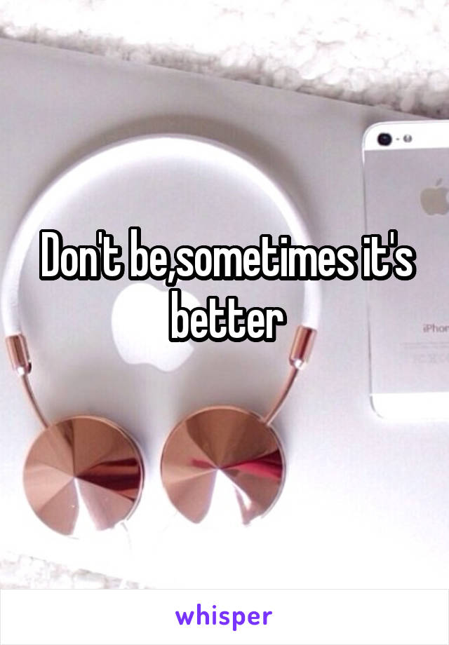 Don't be,sometimes it's better
