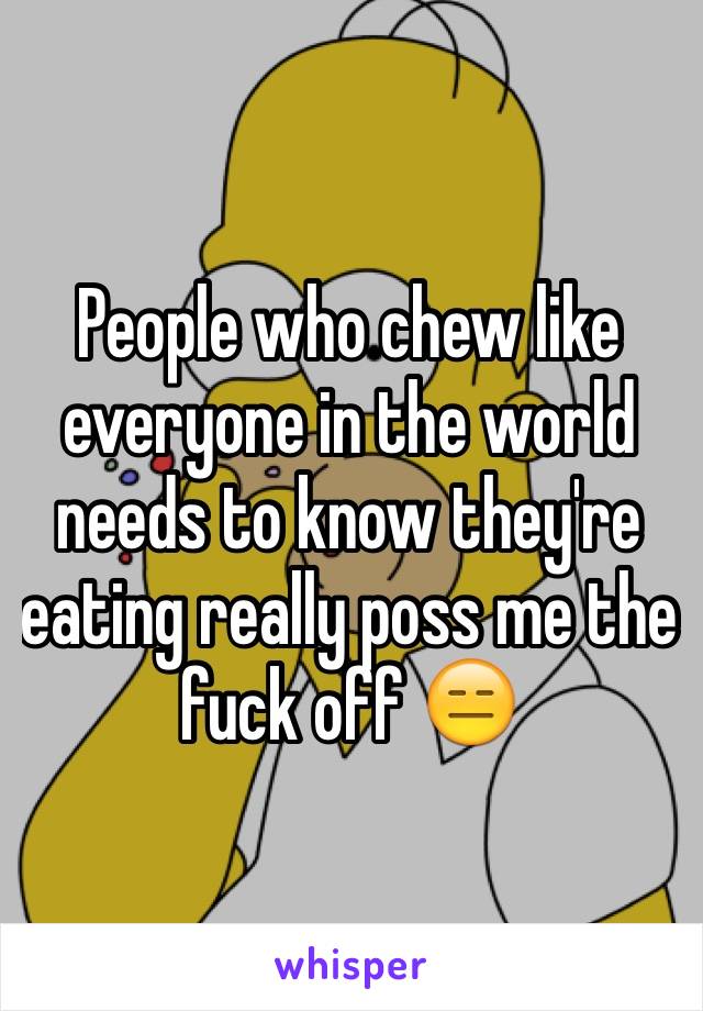 People who chew like everyone in the world needs to know they're eating really poss me the fuck off 😑