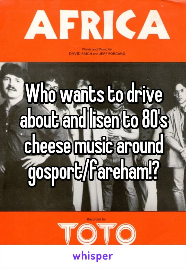 Who wants to drive about and lisen to 80's cheese music around gosport/fareham!?