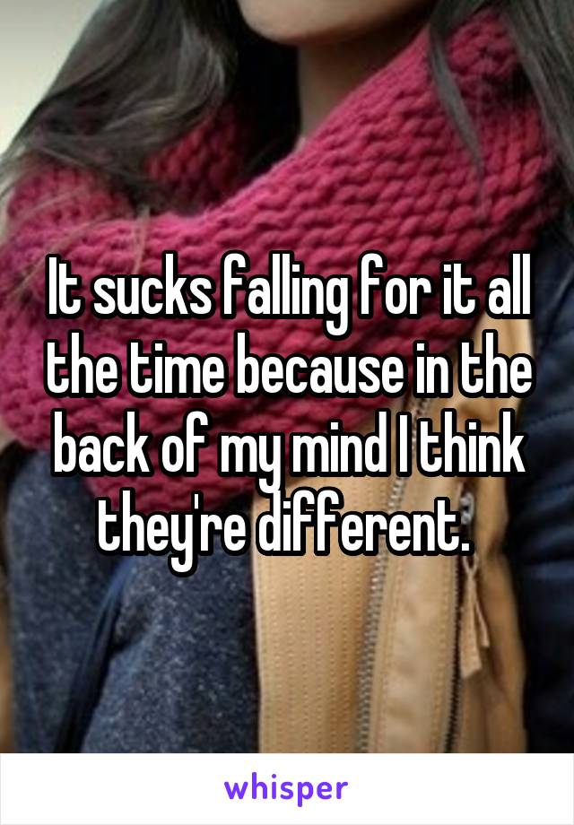 It sucks falling for it all the time because in the back of my mind I think they're different. 