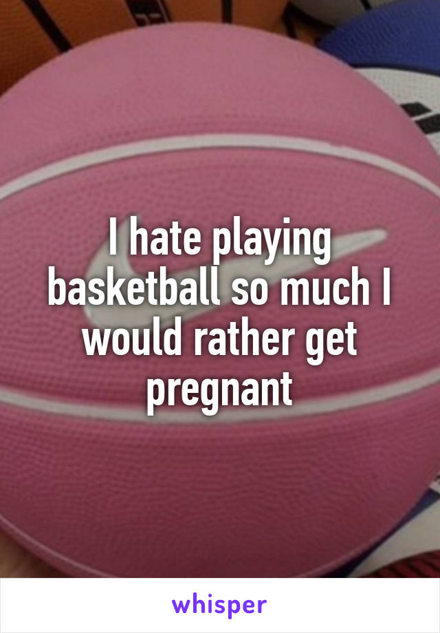 I hate playing basketball so much I would rather get pregnant