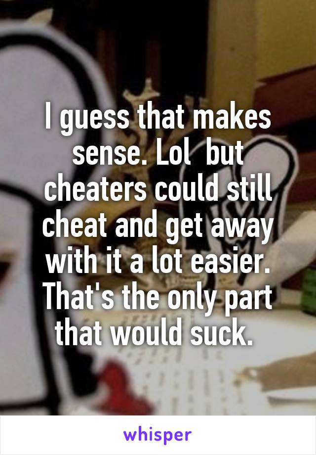 I guess that makes sense. Lol  but cheaters could still cheat and get away with it a lot easier. That's the only part that would suck. 