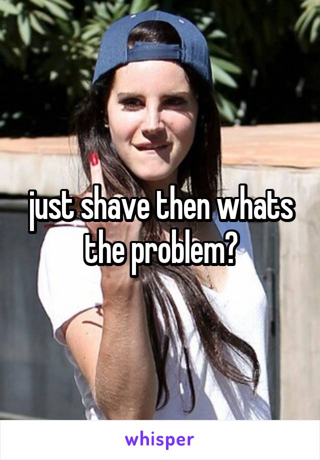 just shave then whats the problem?