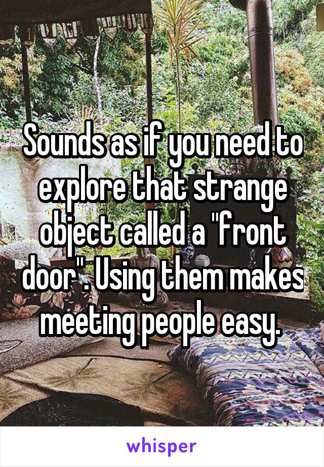 Sounds as if you need to explore that strange object called a "front door". Using them makes meeting people easy. 