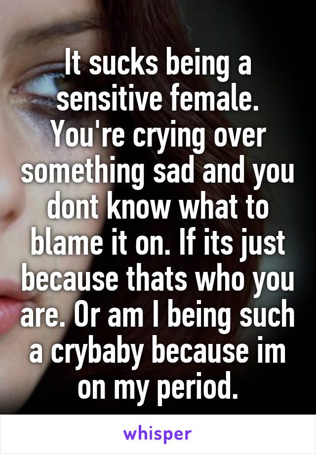 It sucks being a sensitive female.
You're crying over something sad and you dont know what to blame it on. If its just because thats who you are. Or am I being such a crybaby because im on my period.