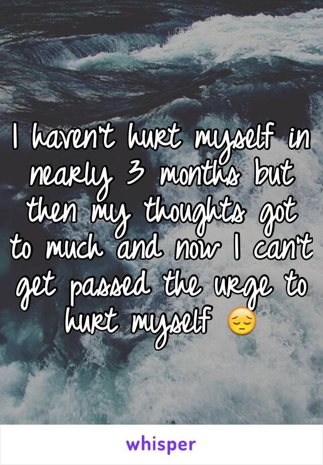 I haven't hurt myself in nearly 3 months but then my thoughts got to much and now I can't get passed the urge to hurt myself 😔