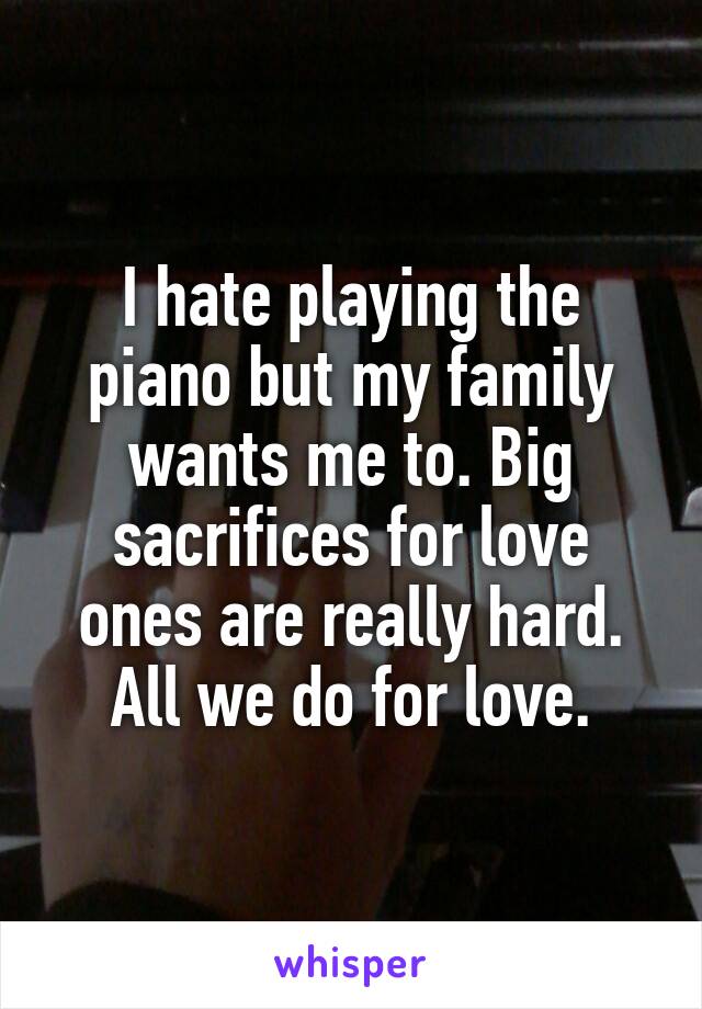 I hate playing the piano but my family wants me to. Big sacrifices for love ones are really hard. All we do for love.