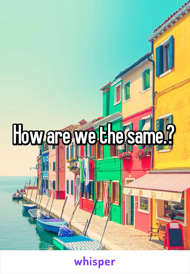 How are we the same.? 