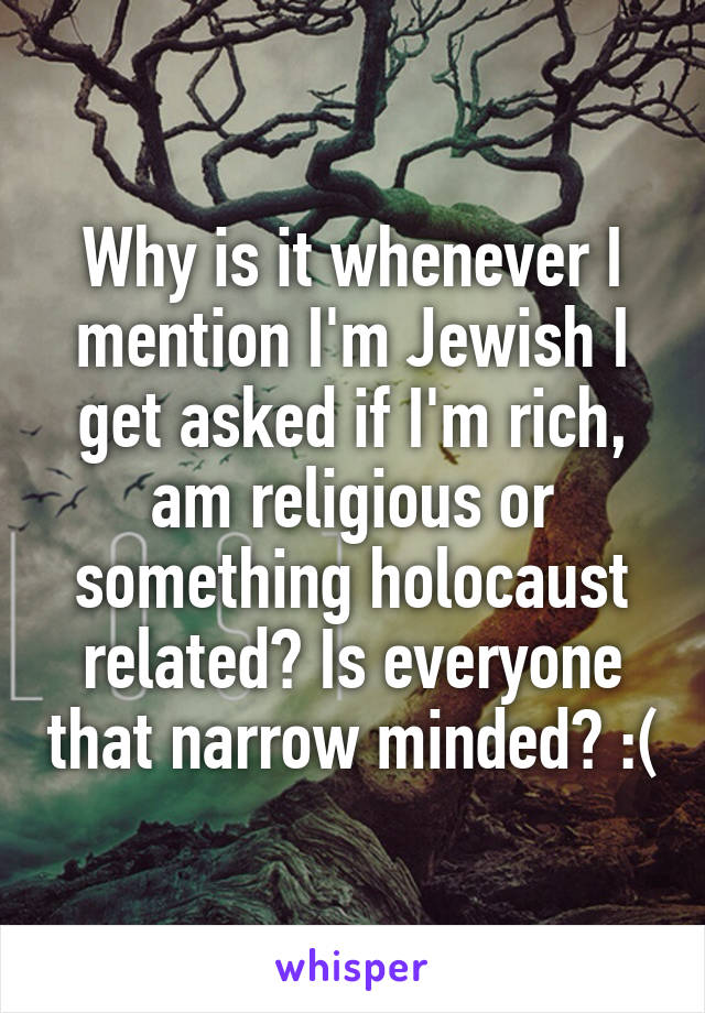 Why is it whenever I mention I'm Jewish I get asked if I'm rich, am religious or something holocaust related? Is everyone that narrow minded? :(