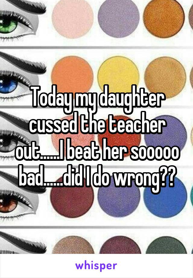 Today my daughter cussed the teacher out......I beat her sooooo bad......did I do wrong??