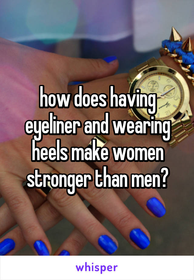 how does having eyeliner and wearing heels make women stronger than men?