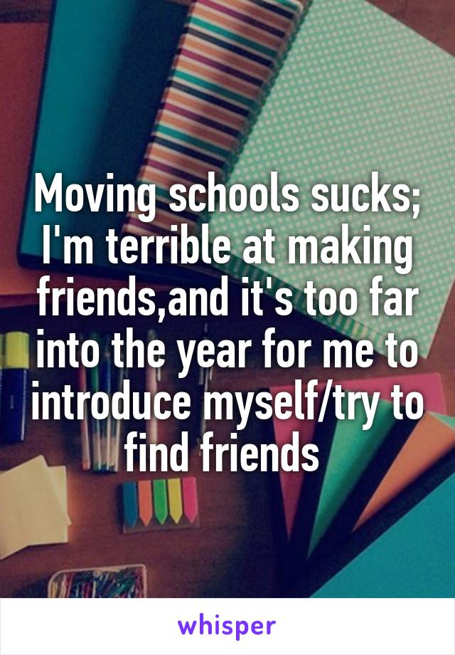 Moving schools sucks; I'm terrible at making friends,and it's too far into the year for me to introduce myself/try to find friends 