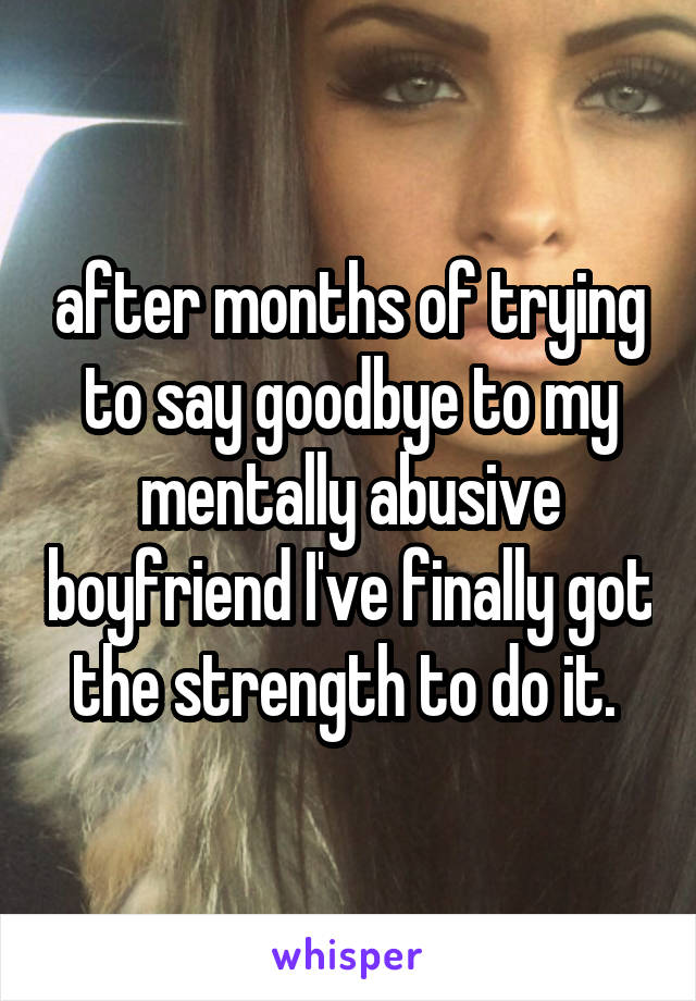 after months of trying to say goodbye to my mentally abusive boyfriend I've finally got the strength to do it. 