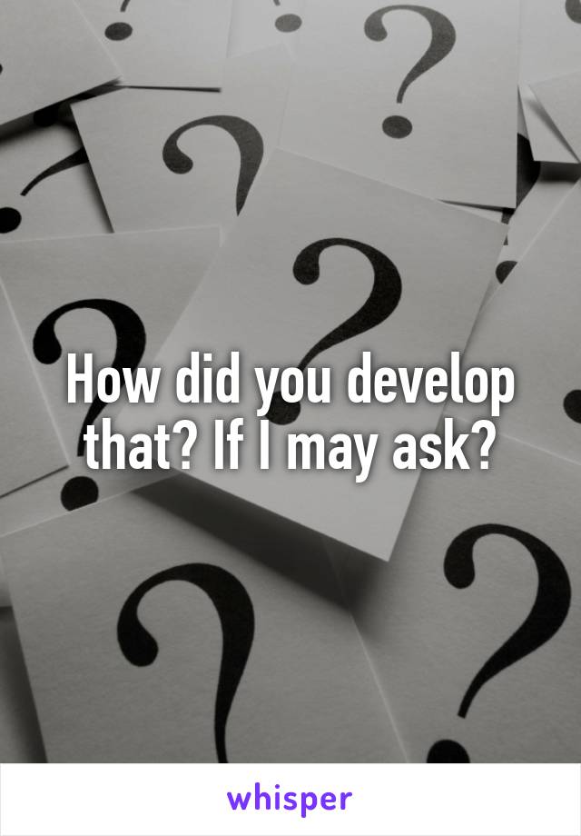How did you develop that? If I may ask?
