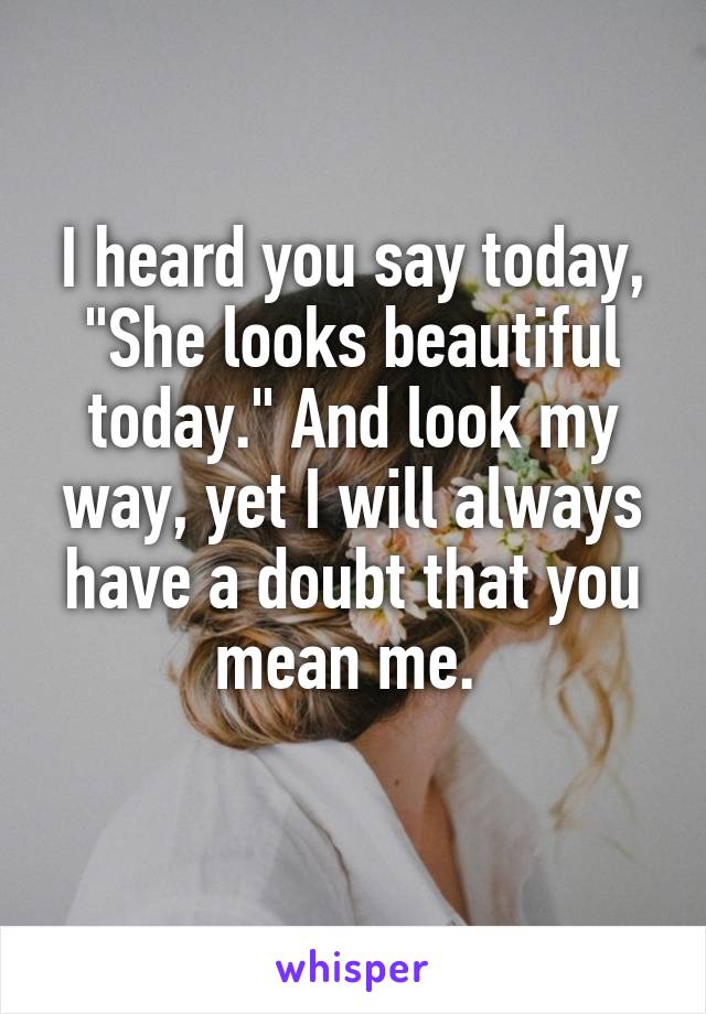 I heard you say today, "She looks beautiful today." And look my way, yet I will always have a doubt that you mean me. 
