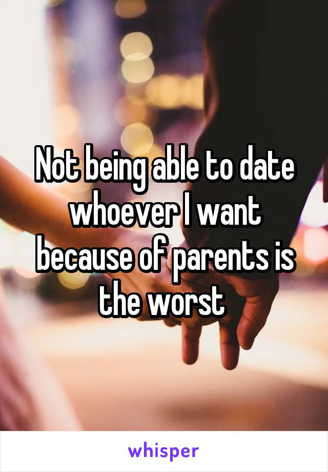 Not being able to date whoever I want because of parents is the worst 