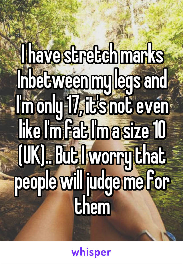 I have stretch marks Inbetween my legs and I'm only 17, it's not even like I'm fat I'm a size 10 (UK).. But I worry that people will judge me for them