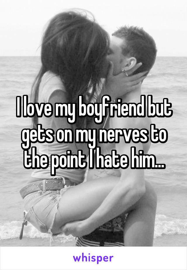 I love my boyfriend but gets on my nerves to the point I hate him...