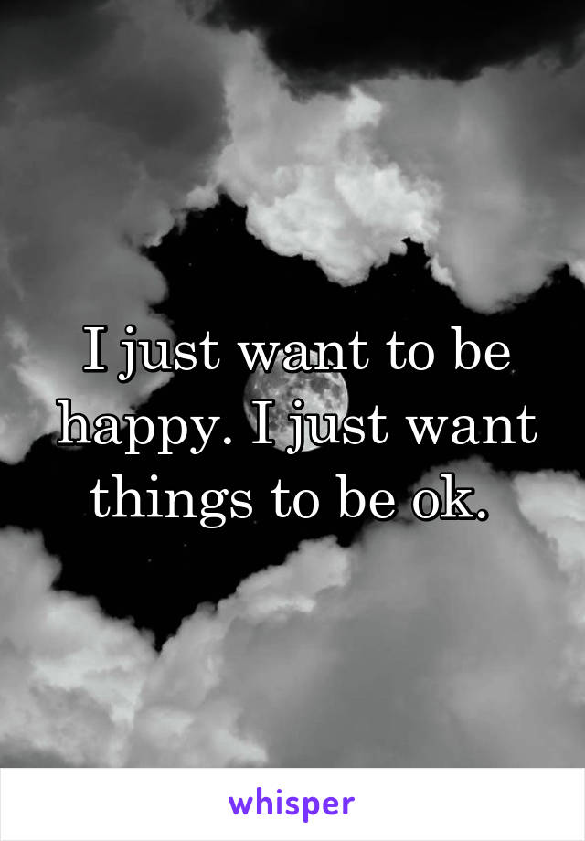 I just want to be happy. I just want things to be ok. 