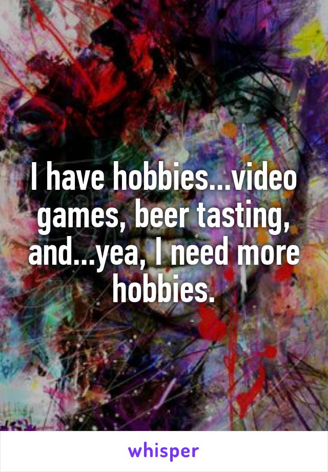 I have hobbies...video games, beer tasting, and...yea, I need more hobbies.