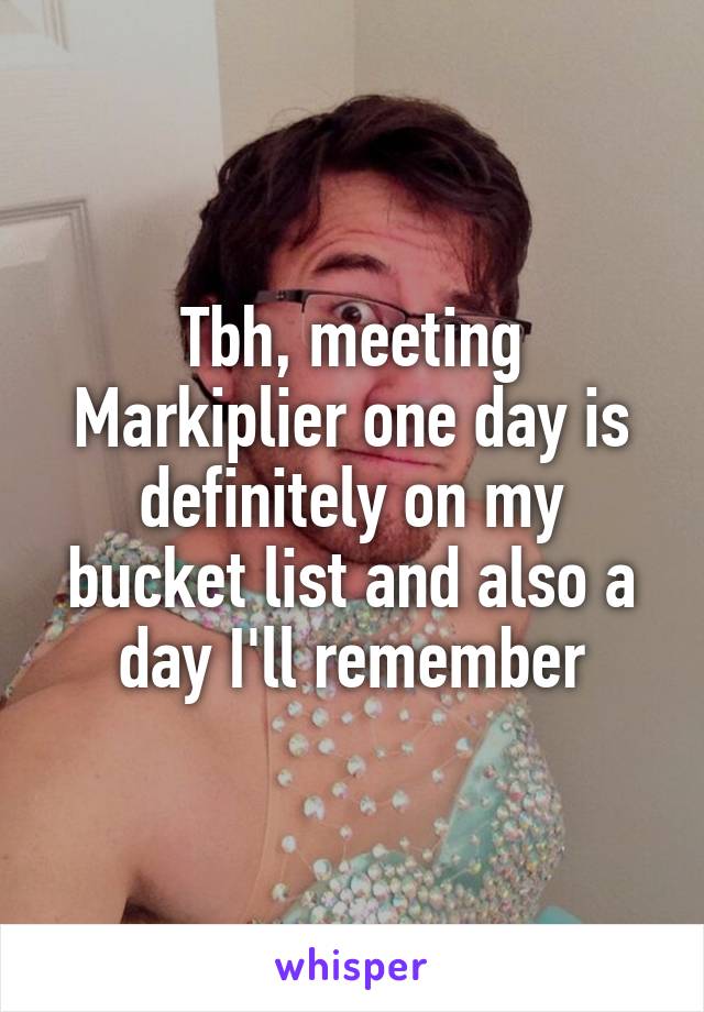 Tbh, meeting Markiplier one day is definitely on my bucket list and also a day I'll remember