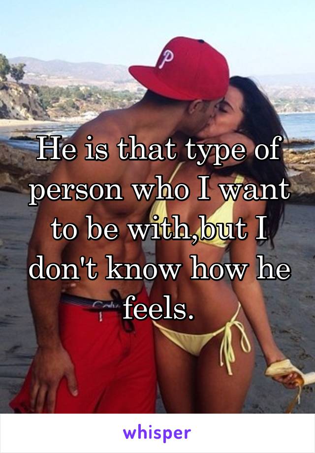 He is that type of person who I want to be with,but I don't know how he feels.