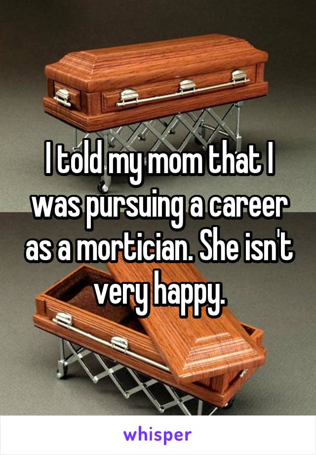 I told my mom that I was pursuing a career as a mortician. She isn't very happy.