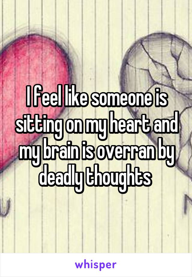 I feel like someone is sitting on my heart and my brain is overran by deadly thoughts 