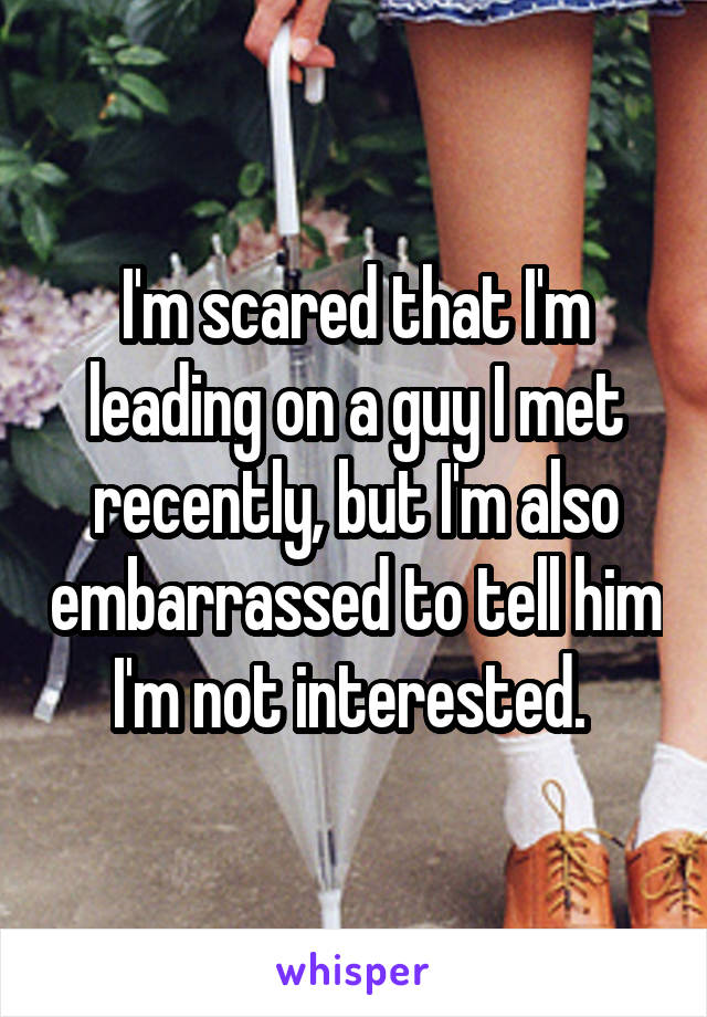 I'm scared that I'm leading on a guy I met recently, but I'm also embarrassed to tell him I'm not interested. 