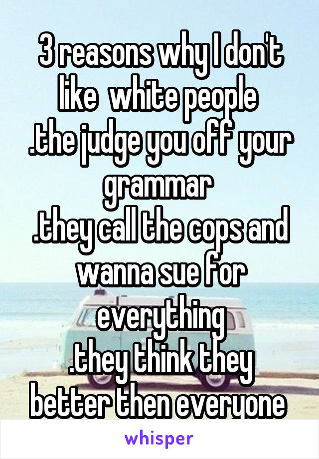 3 reasons why I don't like  white people 
.the judge you off your grammar 
.they call the cops and wanna sue for everything
.they think they better then everyone 