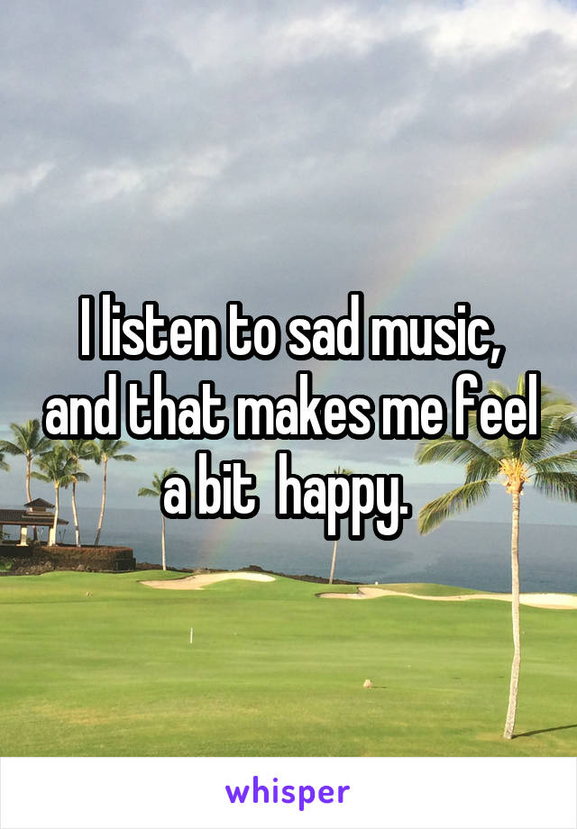 I listen to sad music, and that makes me feel a bit  happy. 