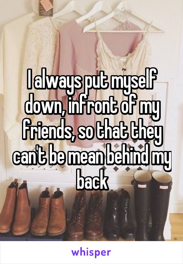 I always put myself down, infront of my friends, so that they can't be mean behind my back