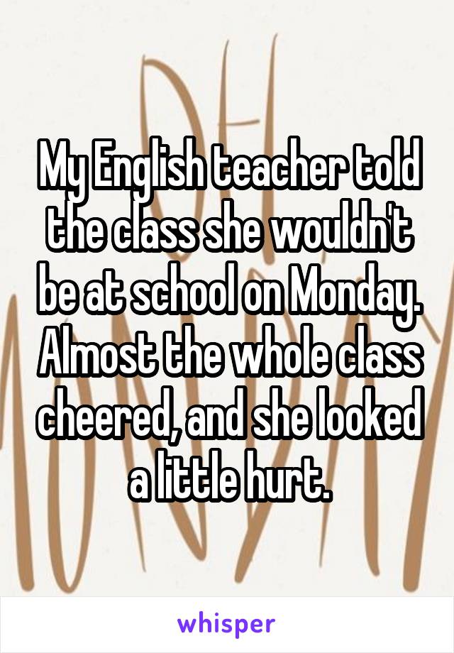 My English teacher told the class she wouldn't be at school on Monday. Almost the whole class cheered, and she looked a little hurt.