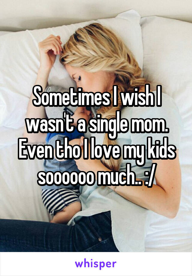 Sometimes I wish I wasn't a single mom. Even tho I love my kids soooooo much.. :/