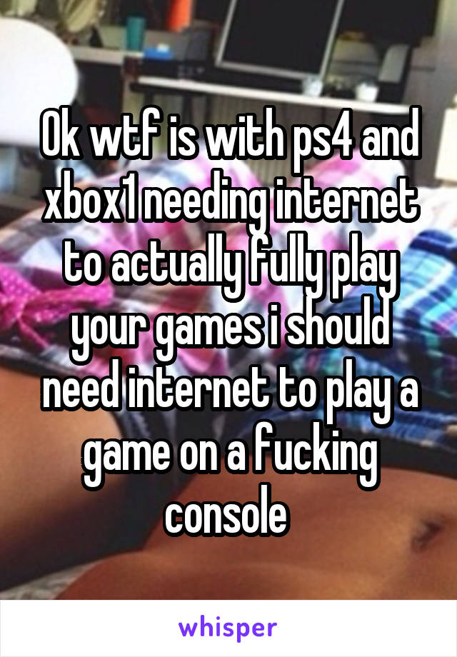 Ok wtf is with ps4 and xbox1 needing internet to actually fully play your games i should need internet to play a game on a fucking console 