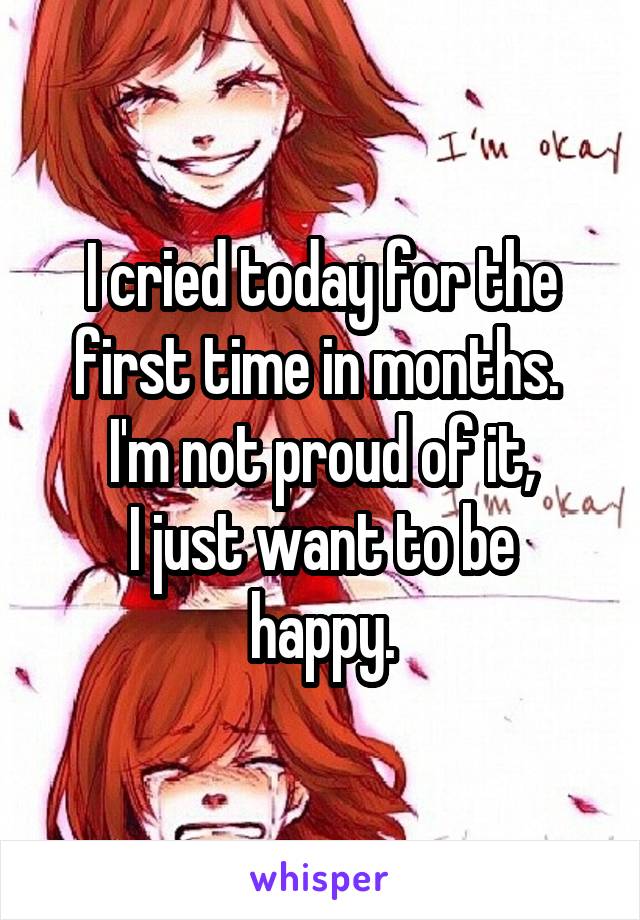 I cried today for the first time in months. 
I'm not proud of it,
I just want to be happy.