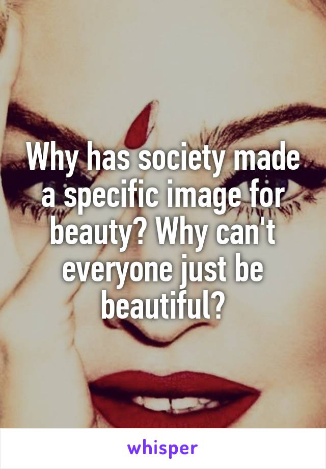 Why has society made a specific image for beauty? Why can't everyone just be beautiful?