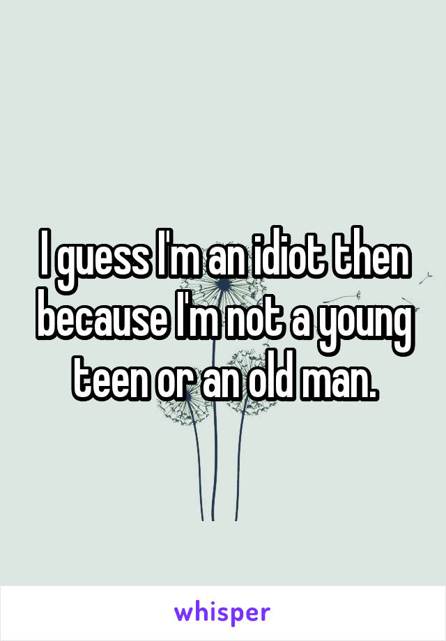 I guess I'm an idiot then because I'm not a young teen or an old man.