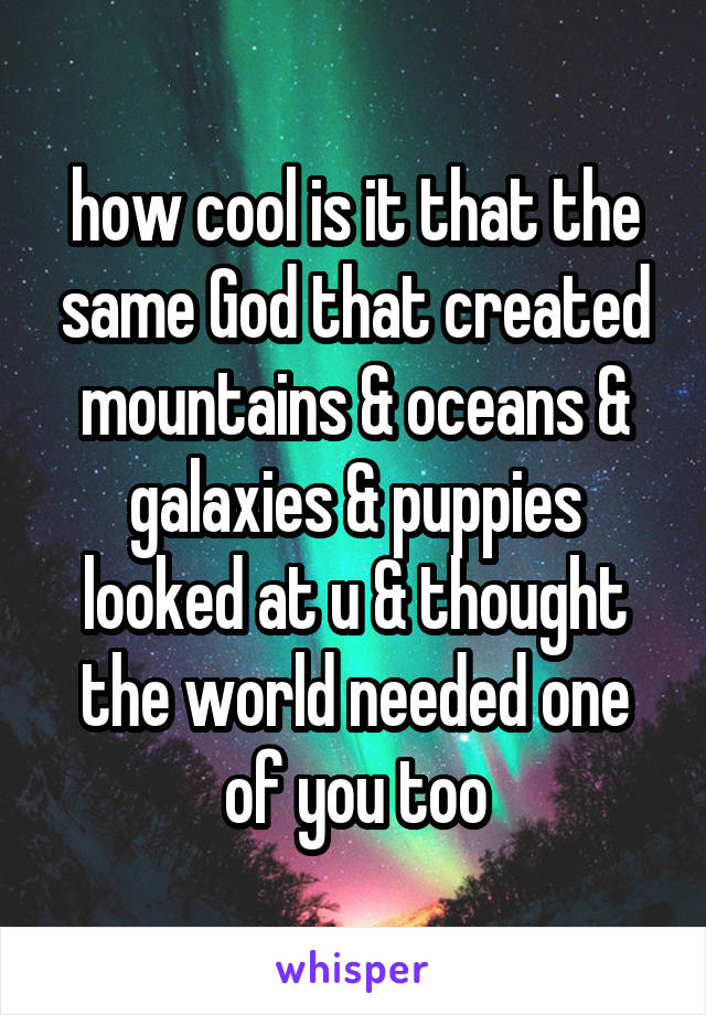 how cool is it that the same God that created mountains & oceans & galaxies & puppies looked at u & thought the world needed one of you too