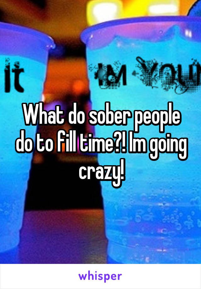 What do sober people do to fill time?! Im going crazy!