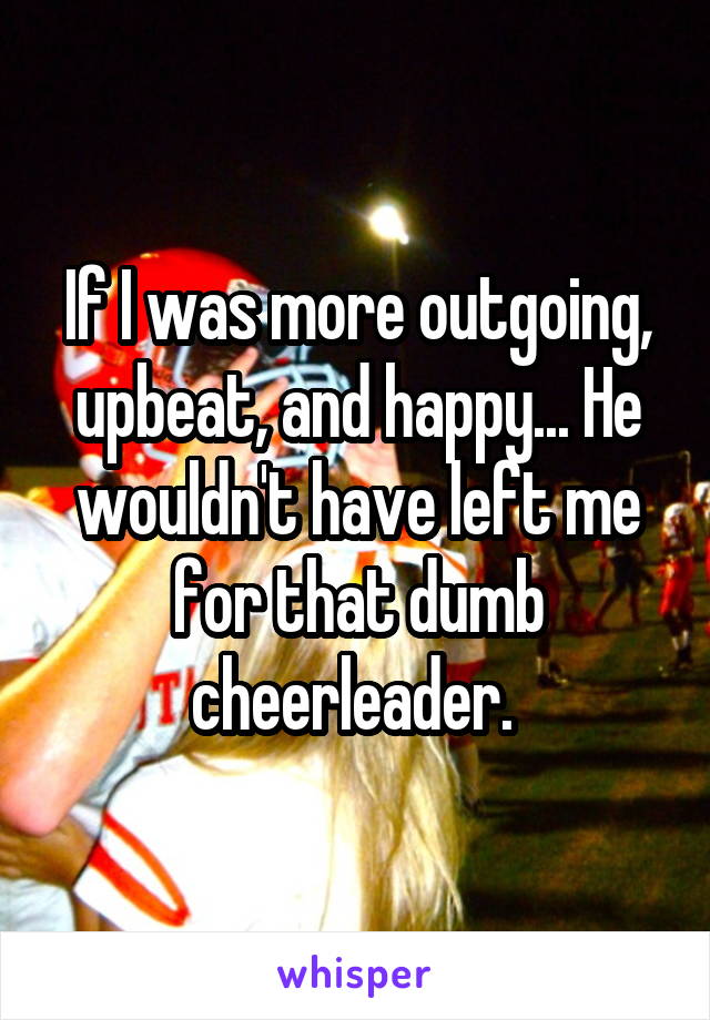 If I was more outgoing, upbeat, and happy... He wouldn't have left me for that dumb cheerleader. 