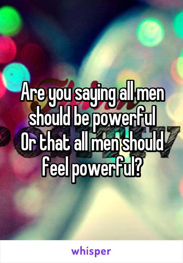 Are you saying all men should be powerful
Or that all men should feel powerful?